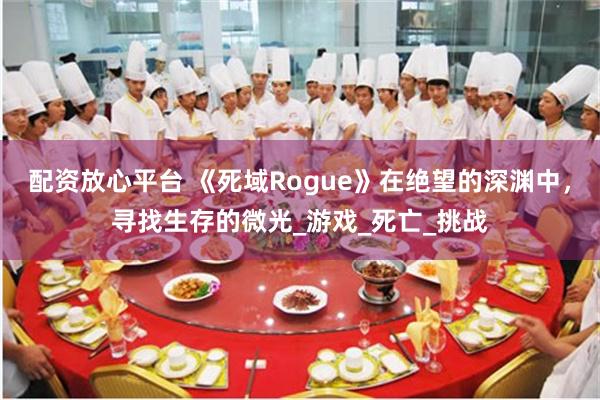 配资放心平台 《死域Rogue》在绝望的深渊中，寻找生存的微光_游戏_死亡_挑战