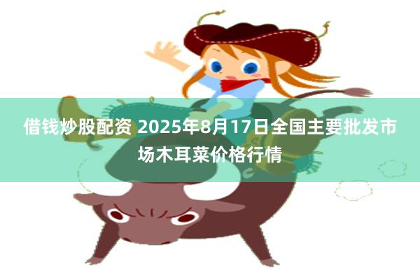 借钱炒股配资 2025年8月17日全国主要批发市场木耳菜价格行情