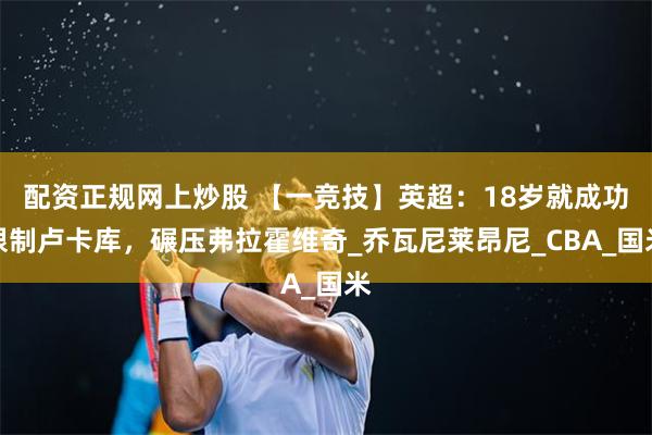 配资正规网上炒股 【一竞技】英超：18岁就成功限制卢卡库，碾压弗拉霍维奇_乔瓦尼莱昂尼_CBA_国米