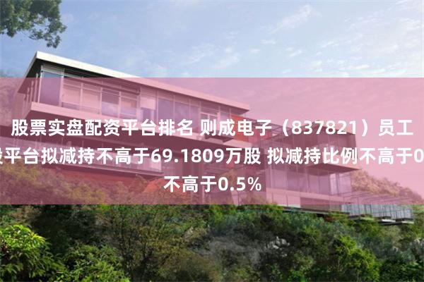 股票实盘配资平台排名 则成电子（837821）员工持股平台拟减持不高于69.1809万股 拟减持比例不高于0.5%