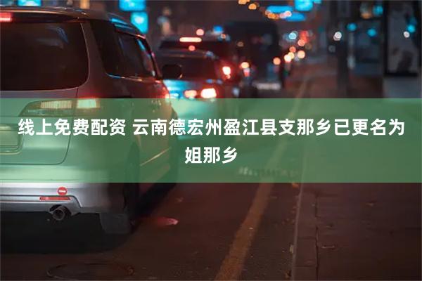 线上免费配资 云南德宏州盈江县支那乡已更名为姐那乡