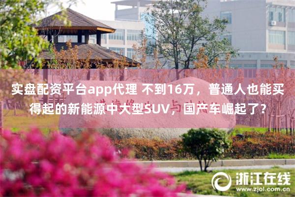 实盘配资平台app代理 不到16万，普通人也能买得起的新能源中大型SUV，国产车崛起了？