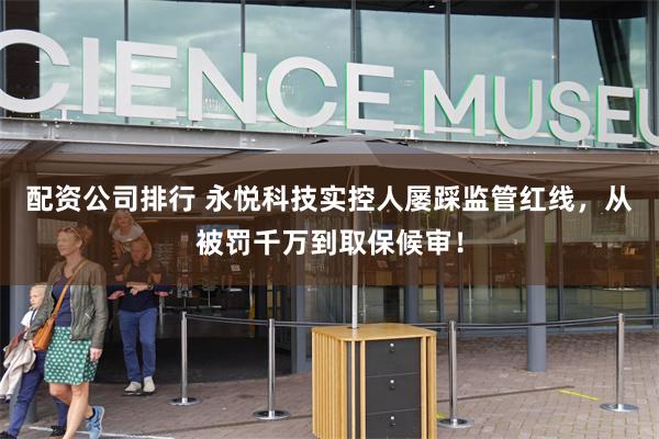 配资公司排行 永悦科技实控人屡踩监管红线，从被罚千万到取保候审！