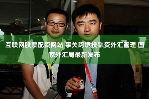 互联网股票配资网站 事关跨境投融资外汇管理 国家外汇局最新发布