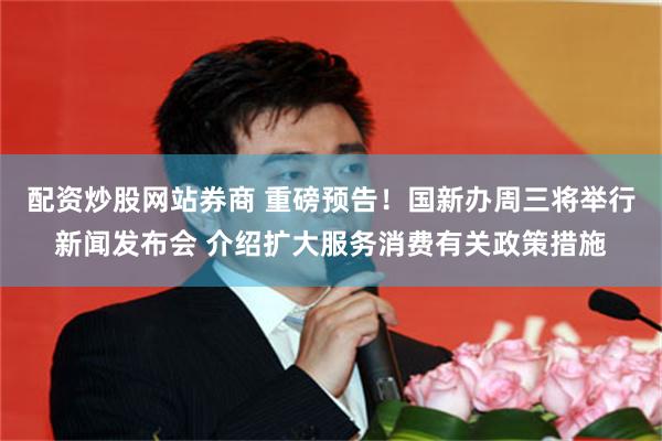 配资炒股网站券商 重磅预告！国新办周三将举行新闻发布会 介绍扩大服务消费有关政策措施