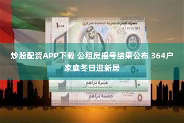 炒股配资APP下载 公租房摇号结果公布 364户家庭冬日迎新居