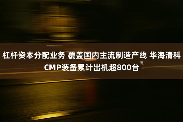 杠杆资本分配业务 覆盖国内主流制造产线 华海清科CMP装备累计出机超800台