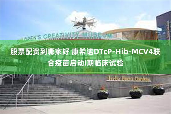 股票配资到哪家好 康希诺DTcP-Hib-MCV4联合疫苗启动I期临床试验