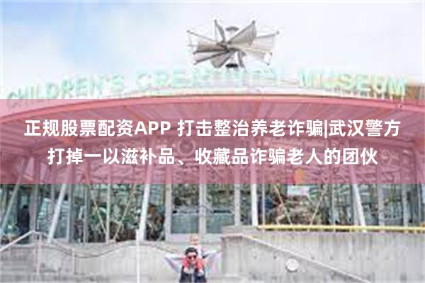 正规股票配资APP 打击整治养老诈骗|武汉警方打掉一以滋补品、收藏品诈骗老人的团伙